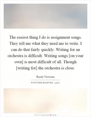The easiest thing I do is assignment songs. They tell me what they need me to write. I can do that fairly quickly. Writing for an orchestra is difficult. Writing songs [on your own] is most difficult of all. Though [writing for] the orchestra is close Picture Quote #1