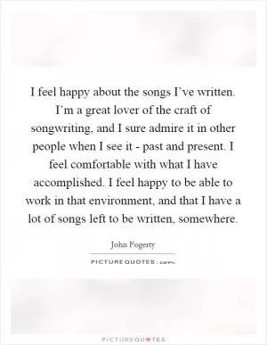 I feel happy about the songs I’ve written. I’m a great lover of the craft of songwriting, and I sure admire it in other people when I see it - past and present. I feel comfortable with what I have accomplished. I feel happy to be able to work in that environment, and that I have a lot of songs left to be written, somewhere Picture Quote #1