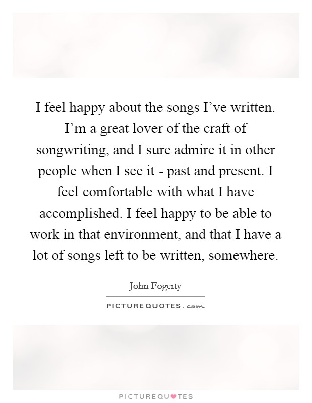 I feel happy about the songs I've written. I'm a great lover of the craft of songwriting, and I sure admire it in other people when I see it - past and present. I feel comfortable with what I have accomplished. I feel happy to be able to work in that environment, and that I have a lot of songs left to be written, somewhere Picture Quote #1