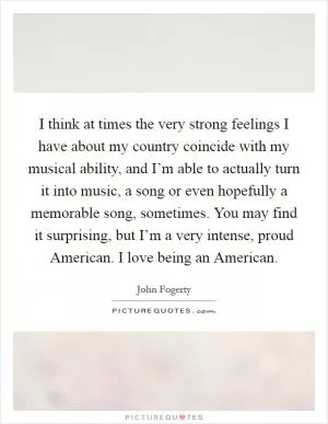 I think at times the very strong feelings I have about my country coincide with my musical ability, and I’m able to actually turn it into music, a song or even hopefully a memorable song, sometimes. You may find it surprising, but I’m a very intense, proud American. I love being an American Picture Quote #1