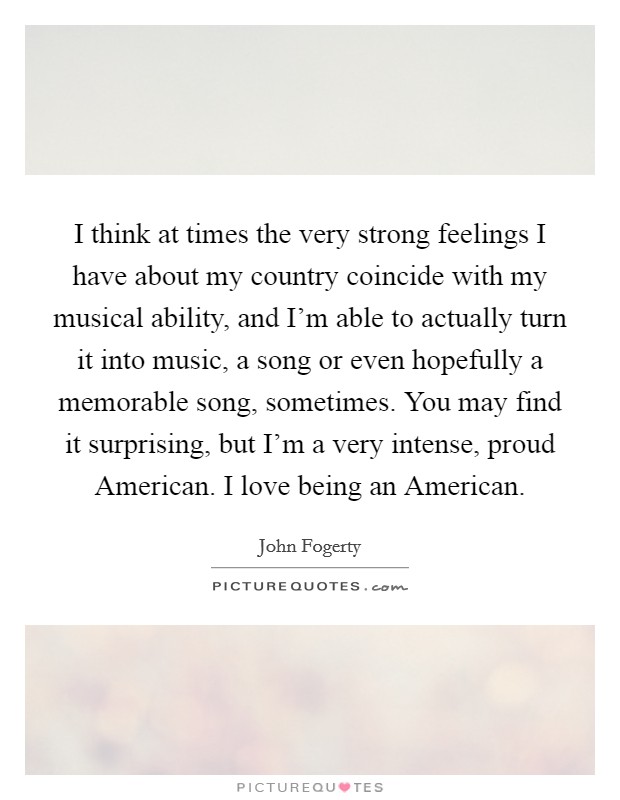 I think at times the very strong feelings I have about my country coincide with my musical ability, and I'm able to actually turn it into music, a song or even hopefully a memorable song, sometimes. You may find it surprising, but I'm a very intense, proud American. I love being an American Picture Quote #1