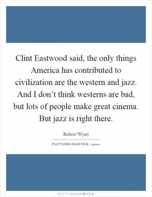 Clint Eastwood said, the only things America has contributed to civilization are the western and jazz. And I don’t think westerns are bad, but lots of people make great cinema. But jazz is right there Picture Quote #1