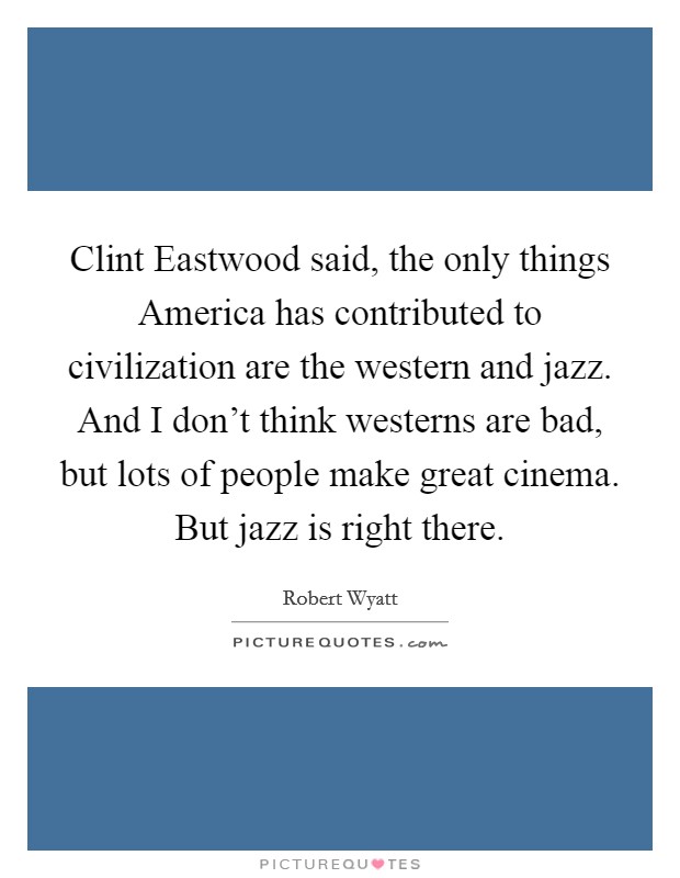 Clint Eastwood said, the only things America has contributed to civilization are the western and jazz. And I don't think westerns are bad, but lots of people make great cinema. But jazz is right there Picture Quote #1
