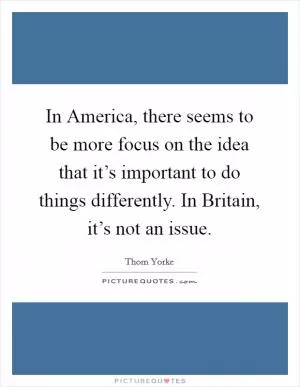 In America, there seems to be more focus on the idea that it’s important to do things differently. In Britain, it’s not an issue Picture Quote #1
