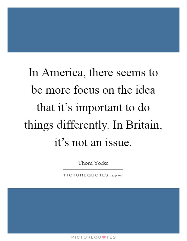 In America, there seems to be more focus on the idea that it's important to do things differently. In Britain, it's not an issue Picture Quote #1