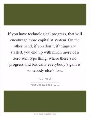If you have technological progress, that will encourage more capitalist system. On the other hand, if you don’t, if things are stalled, you end up with much more of a zero sum type thing, where there’s no progress and basically everybody’s gain is somebody else’s loss Picture Quote #1