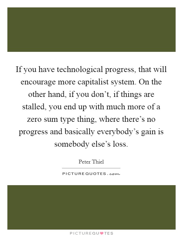 If you have technological progress, that will encourage more capitalist system. On the other hand, if you don't, if things are stalled, you end up with much more of a zero sum type thing, where there's no progress and basically everybody's gain is somebody else's loss Picture Quote #1