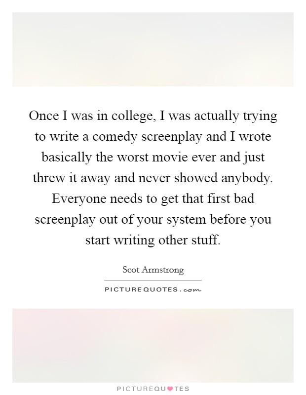 Once I was in college, I was actually trying to write a comedy screenplay and I wrote basically the worst movie ever and just threw it away and never showed anybody. Everyone needs to get that first bad screenplay out of your system before you start writing other stuff Picture Quote #1