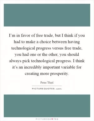 I’m in favor of free trade, but I think if you had to make a choice between having technological progress versus free trade, you had one or the other, you should always pick technological progress. I think it’s an incredibly important variable for creating more prosperity Picture Quote #1