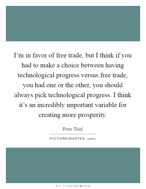 I'm in favor of free trade, but I think if you had to make a choice between having technological progress versus free trade, you had one or the other, you should always pick technological progress. I think it's an incredibly important variable for creating more prosperity Picture Quote #1