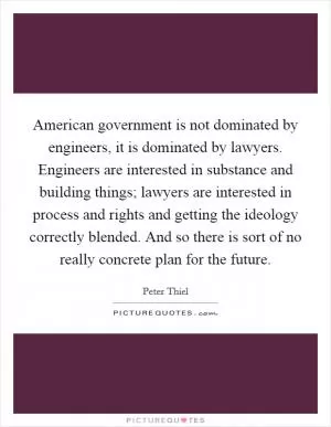 American government is not dominated by engineers, it is dominated by lawyers. Engineers are interested in substance and building things; lawyers are interested in process and rights and getting the ideology correctly blended. And so there is sort of no really concrete plan for the future Picture Quote #1