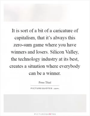 It is sort of a bit of a caricature of capitalism, that it’s always this zero-sum game where you have winners and losers. Silicon Valley, the technology industry at its best, creates a situation where everybody can be a winner Picture Quote #1