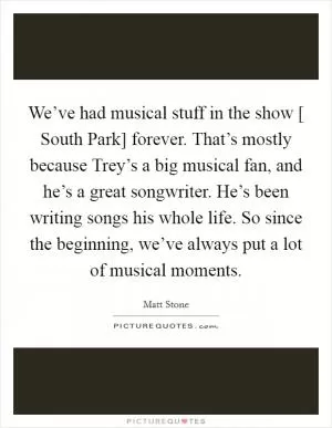We’ve had musical stuff in the show [ South Park] forever. That’s mostly because Trey’s a big musical fan, and he’s a great songwriter. He’s been writing songs his whole life. So since the beginning, we’ve always put a lot of musical moments Picture Quote #1