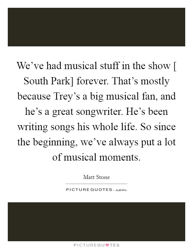 We've had musical stuff in the show [ South Park] forever. That's mostly because Trey's a big musical fan, and he's a great songwriter. He's been writing songs his whole life. So since the beginning, we've always put a lot of musical moments Picture Quote #1