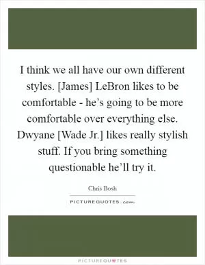 I think we all have our own different styles. [James] LeBron likes to be comfortable - he’s going to be more comfortable over everything else. Dwyane [Wade Jr.] likes really stylish stuff. If you bring something questionable he’ll try it Picture Quote #1