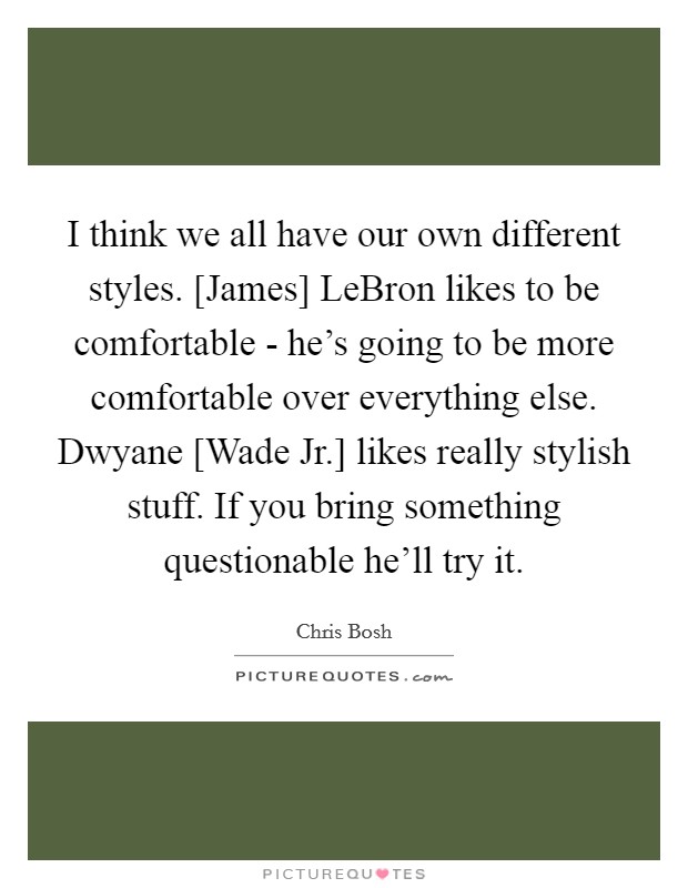 I think we all have our own different styles. [James] LeBron likes to be comfortable - he's going to be more comfortable over everything else. Dwyane [Wade Jr.] likes really stylish stuff. If you bring something questionable he'll try it Picture Quote #1