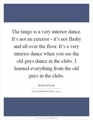 The tango is a very interior dance. It’s not an exterior - it’s not flashy and all over the floor. It’s a very interior dance when you see the old guys dance in the clubs. I learned everything from the old guys in the clubs Picture Quote #1