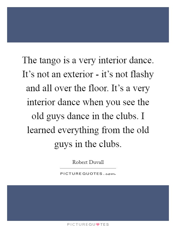 The tango is a very interior dance. It's not an exterior - it's not flashy and all over the floor. It's a very interior dance when you see the old guys dance in the clubs. I learned everything from the old guys in the clubs Picture Quote #1