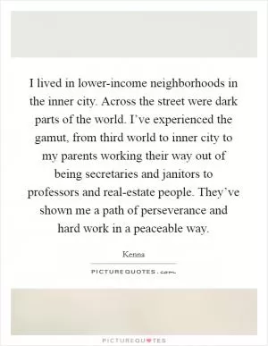 I lived in lower-income neighborhoods in the inner city. Across the street were dark parts of the world. I’ve experienced the gamut, from third world to inner city to my parents working their way out of being secretaries and janitors to professors and real-estate people. They’ve shown me a path of perseverance and hard work in a peaceable way Picture Quote #1
