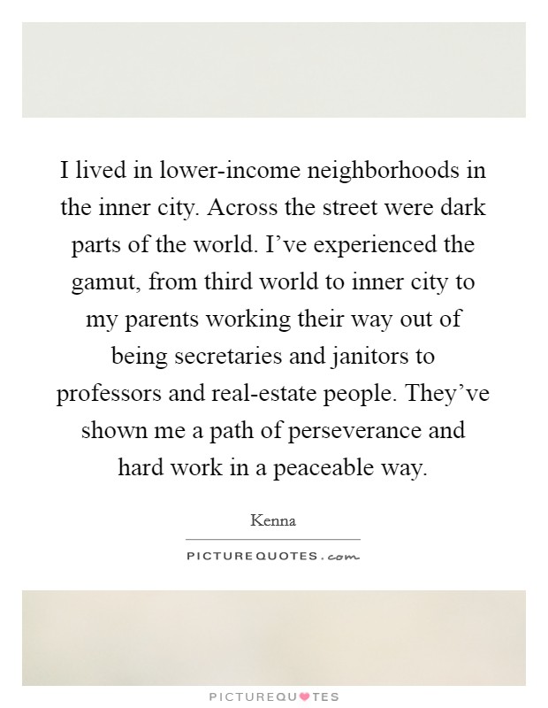 I lived in lower-income neighborhoods in the inner city. Across the street were dark parts of the world. I've experienced the gamut, from third world to inner city to my parents working their way out of being secretaries and janitors to professors and real-estate people. They've shown me a path of perseverance and hard work in a peaceable way Picture Quote #1