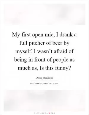 My first open mic, I drank a full pitcher of beer by myself. I wasn’t afraid of being in front of people as much as, Is this funny? Picture Quote #1