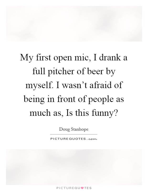 My first open mic, I drank a full pitcher of beer by myself. I wasn't afraid of being in front of people as much as, Is this funny? Picture Quote #1