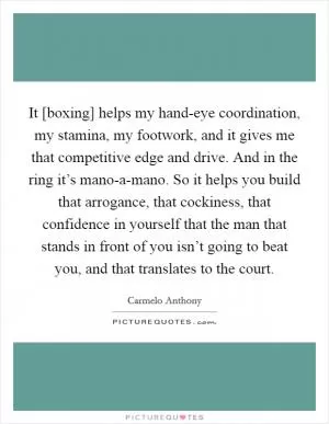 It [boxing] helps my hand-eye coordination, my stamina, my footwork, and it gives me that competitive edge and drive. And in the ring it’s mano-a-mano. So it helps you build that arrogance, that cockiness, that confidence in yourself that the man that stands in front of you isn’t going to beat you, and that translates to the court Picture Quote #1