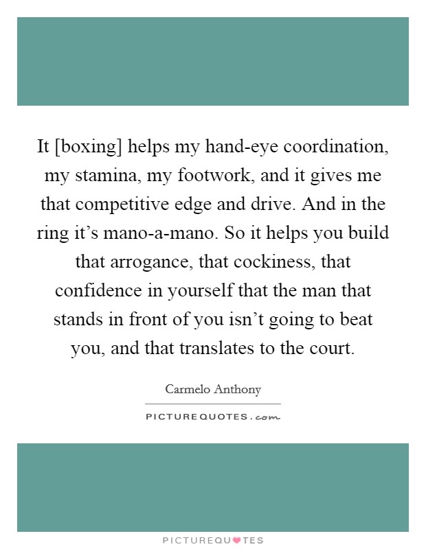 It [boxing] helps my hand-eye coordination, my stamina, my footwork, and it gives me that competitive edge and drive. And in the ring it's mano-a-mano. So it helps you build that arrogance, that cockiness, that confidence in yourself that the man that stands in front of you isn't going to beat you, and that translates to the court Picture Quote #1