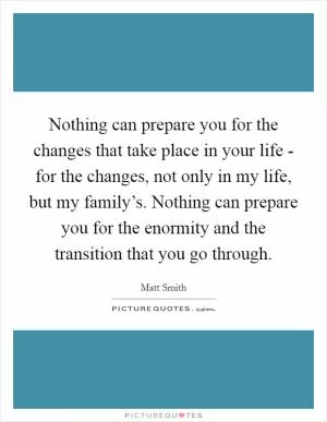Nothing can prepare you for the changes that take place in your life - for the changes, not only in my life, but my family’s. Nothing can prepare you for the enormity and the transition that you go through Picture Quote #1