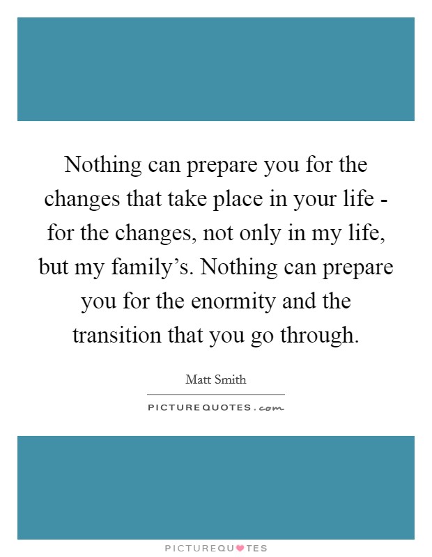Nothing can prepare you for the changes that take place in your life - for the changes, not only in my life, but my family's. Nothing can prepare you for the enormity and the transition that you go through Picture Quote #1
