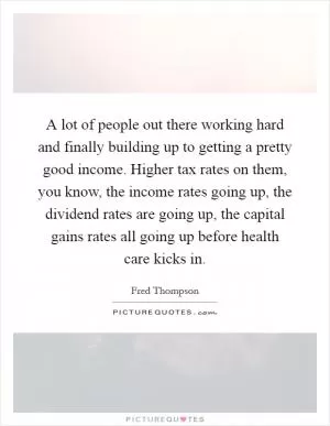 A lot of people out there working hard and finally building up to getting a pretty good income. Higher tax rates on them, you know, the income rates going up, the dividend rates are going up, the capital gains rates all going up before health care kicks in Picture Quote #1