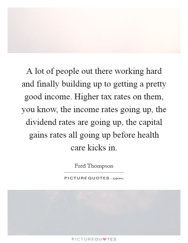 A lot of people out there working hard and finally building up to getting a pretty good income. Higher tax rates on them, you know, the income rates going up, the dividend rates are going up, the capital gains rates all going up before health care kicks in Picture Quote #1