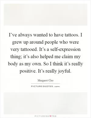 I’ve always wanted to have tattoos. I grew up around people who were very tattooed. It’s a self-expression thing; it’s also helped me claim my body as my own. So I think it’s really positive. It’s really joyful Picture Quote #1