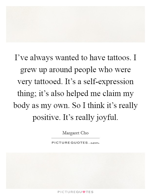 I've always wanted to have tattoos. I grew up around people who were very tattooed. It's a self-expression thing; it's also helped me claim my body as my own. So I think it's really positive. It's really joyful Picture Quote #1