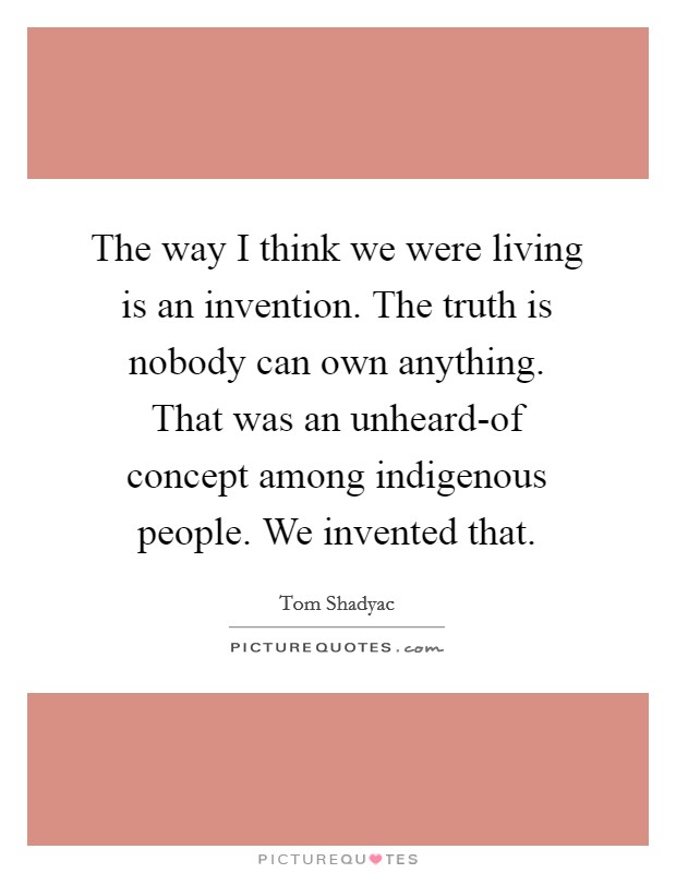 The way I think we were living is an invention. The truth is nobody can own anything. That was an unheard-of concept among indigenous people. We invented that Picture Quote #1