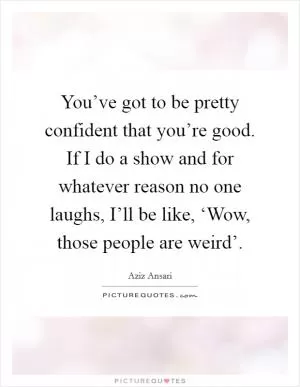You’ve got to be pretty confident that you’re good. If I do a show and for whatever reason no one laughs, I’ll be like, ‘Wow, those people are weird’ Picture Quote #1