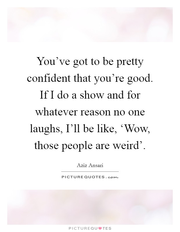 You've got to be pretty confident that you're good. If I do a show and for whatever reason no one laughs, I'll be like, ‘Wow, those people are weird' Picture Quote #1