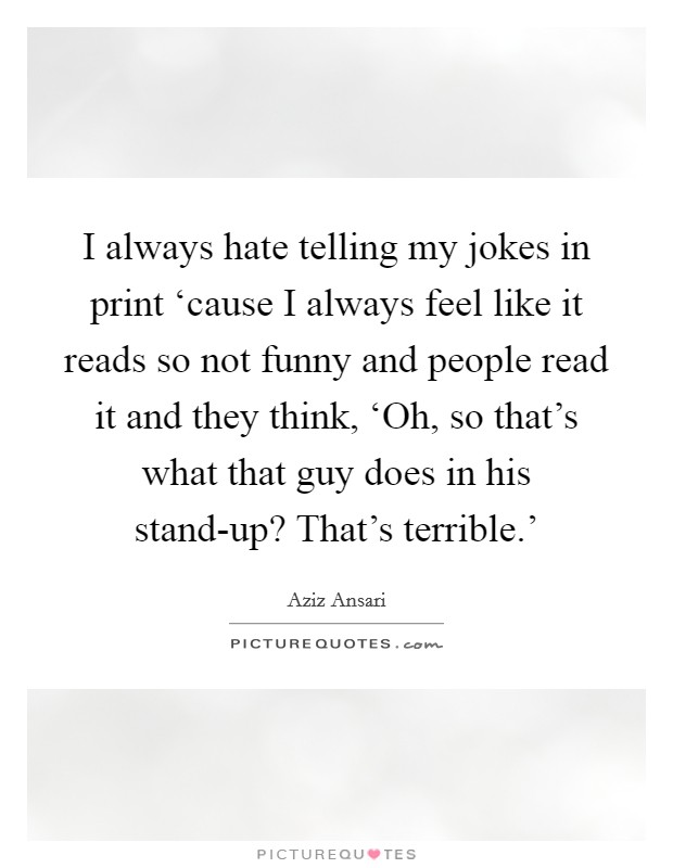 I always hate telling my jokes in print ‘cause I always feel like it reads so not funny and people read it and they think, ‘Oh, so that's what that guy does in his stand-up? That's terrible.' Picture Quote #1