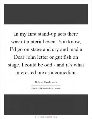 In my first stand-up acts there wasn’t material even. You know, I’d go on stage and cry and read a Dear John letter or gut fish on stage. I could be odd - and it’s what interested me as a comedian Picture Quote #1