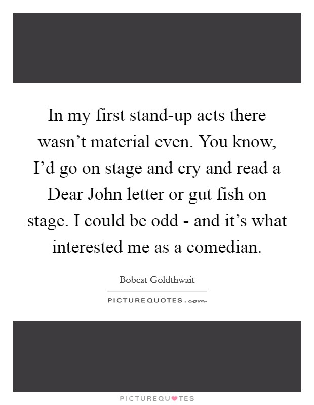 In my first stand-up acts there wasn't material even. You know, I'd go on stage and cry and read a Dear John letter or gut fish on stage. I could be odd - and it's what interested me as a comedian Picture Quote #1