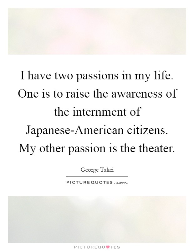 I have two passions in my life. One is to raise the awareness of the internment of Japanese-American citizens. My other passion is the theater Picture Quote #1