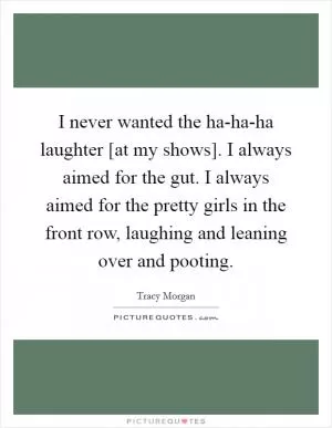 I never wanted the ha-ha-ha laughter [at my shows]. I always aimed for the gut. I always aimed for the pretty girls in the front row, laughing and leaning over and pooting Picture Quote #1