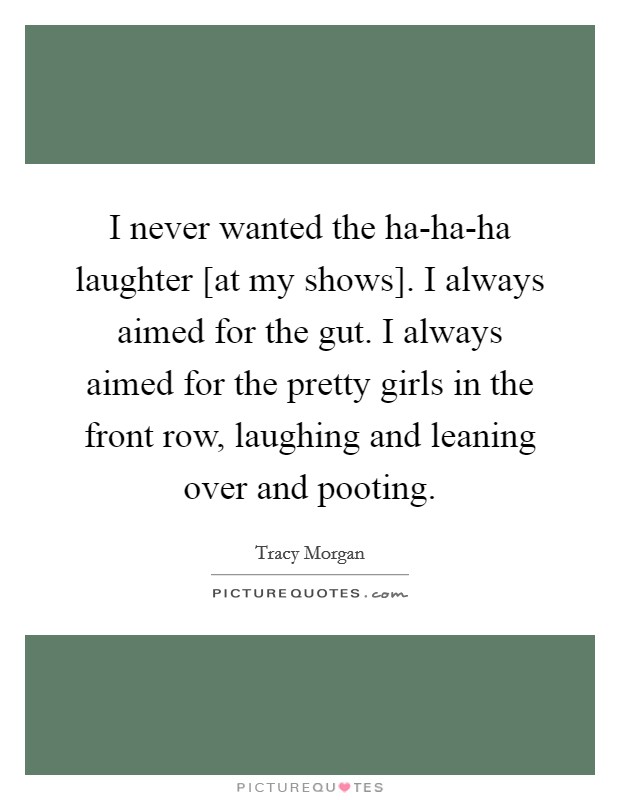 I never wanted the ha-ha-ha laughter [at my shows]. I always aimed for the gut. I always aimed for the pretty girls in the front row, laughing and leaning over and pooting Picture Quote #1