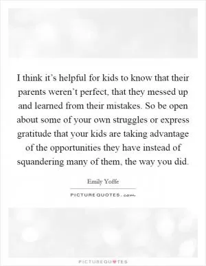 I think it’s helpful for kids to know that their parents weren’t perfect, that they messed up and learned from their mistakes. So be open about some of your own struggles or express gratitude that your kids are taking advantage of the opportunities they have instead of squandering many of them, the way you did Picture Quote #1