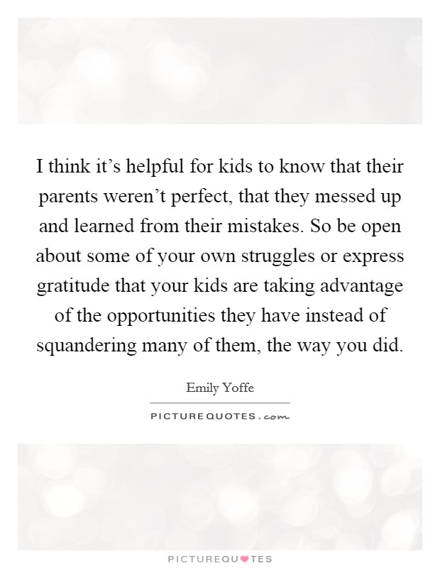 I think it's helpful for kids to know that their parents weren't perfect, that they messed up and learned from their mistakes. So be open about some of your own struggles or express gratitude that your kids are taking advantage of the opportunities they have instead of squandering many of them, the way you did Picture Quote #1
