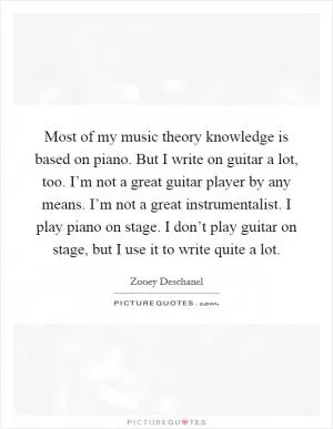 Most of my music theory knowledge is based on piano. But I write on guitar a lot, too. I’m not a great guitar player by any means. I’m not a great instrumentalist. I play piano on stage. I don’t play guitar on stage, but I use it to write quite a lot Picture Quote #1