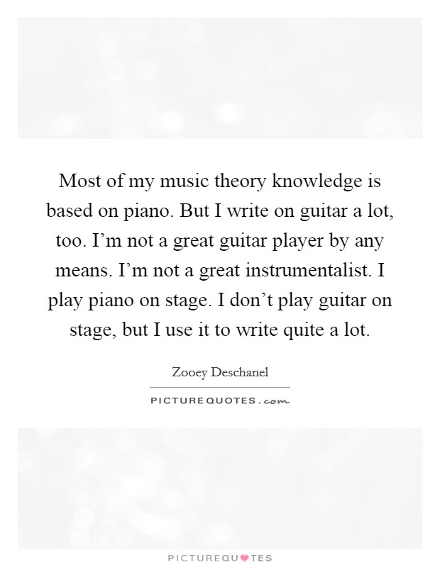 Most of my music theory knowledge is based on piano. But I write on guitar a lot, too. I'm not a great guitar player by any means. I'm not a great instrumentalist. I play piano on stage. I don't play guitar on stage, but I use it to write quite a lot Picture Quote #1