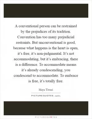 A conventional person can be restrained by the prejudices of its tradition. Convention has too many prejudicial restraints. But unconventional is good, because what happens is the heart is open, it’s free, it’s non-judgmental. It’s not accommodating, but it’s embracing, there is a difference. To accommodate means it’s already condescending, you condescend to accommodate. To embrace is free, it’s totally free Picture Quote #1