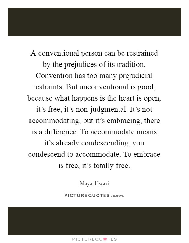 A conventional person can be restrained by the prejudices of its tradition. Convention has too many prejudicial restraints. But unconventional is good, because what happens is the heart is open, it's free, it's non-judgmental. It's not accommodating, but it's embracing, there is a difference. To accommodate means it's already condescending, you condescend to accommodate. To embrace is free, it's totally free Picture Quote #1