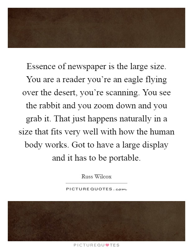 Essence of newspaper is the large size. You are a reader you're an eagle flying over the desert, you're scanning. You see the rabbit and you zoom down and you grab it. That just happens naturally in a size that fits very well with how the human body works. Got to have a large display and it has to be portable Picture Quote #1